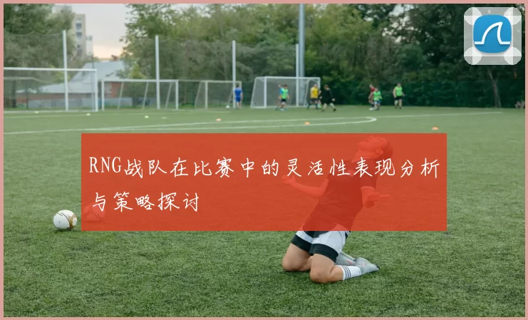 RNG战队在比赛中的灵活性表现分析与策略探讨