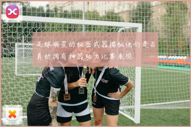 足球明星的秘密武器揭秘他们是否真的拥有神器助力比赛表现