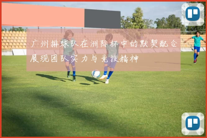 广州排球队在洲际杯中的默契配合展现团队实力与竞技精神