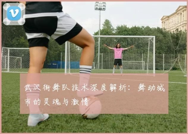 武汉街舞队技术深度解析：舞动城市的灵魂与激情