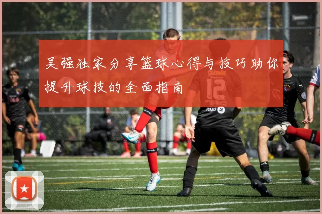 吴强独家分享篮球心得与技巧助你提升球技的全面指南