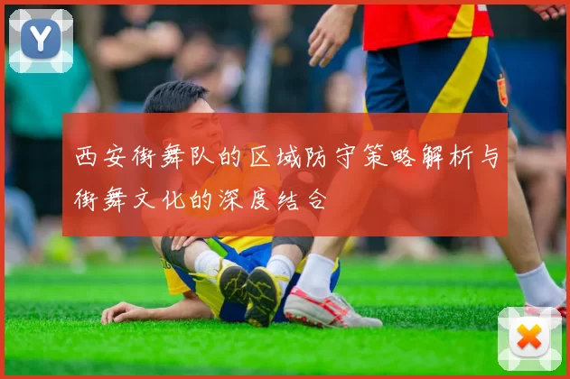 西安街舞队的区域防守策略解析与街舞文化的深度结合