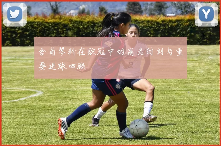 舍甫琴科在欧冠中的高光时刻与重要进球回顾