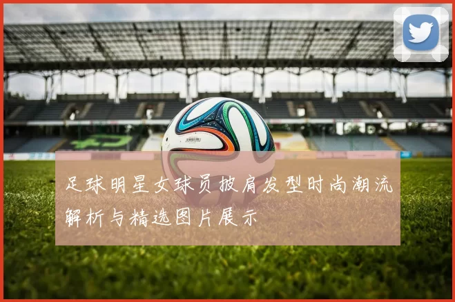 足球明星女球员披肩发型时尚潮流解析与精选图片展示