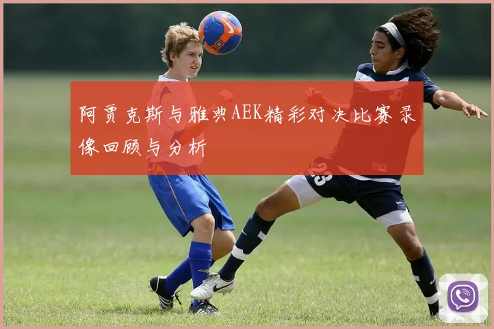 阿贾克斯与雅典AEK精彩对决比赛录像回顾与分析