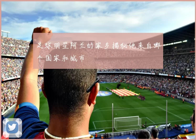足球明星阿兰的家乡揭秘他来自哪个国家和城市