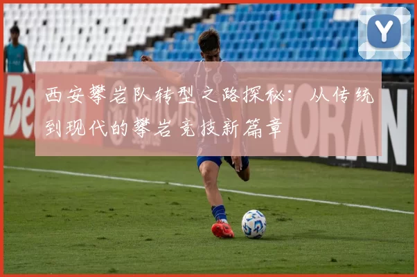 西安攀岩队转型之路探秘：从传统到现代的攀岩竞技新篇章