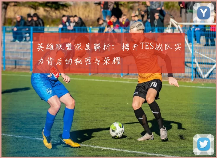 英雄联盟深度解析：揭开TES战队实力背后的秘密与荣耀