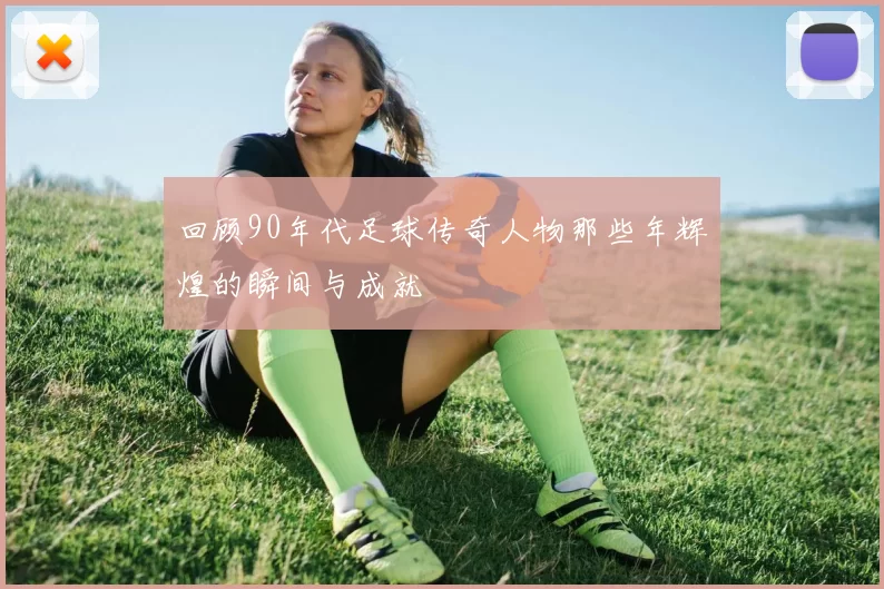 回顾90年代足球传奇人物那些年辉煌的瞬间与成就