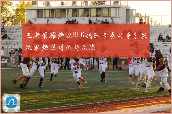 王者荣耀热议BLG战队节奏之争引发玩家热烈讨论与反思