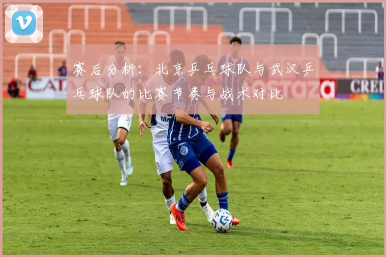 赛后分析：北京乒乓球队与武汉乒乓球队的比赛节奏与战术对比