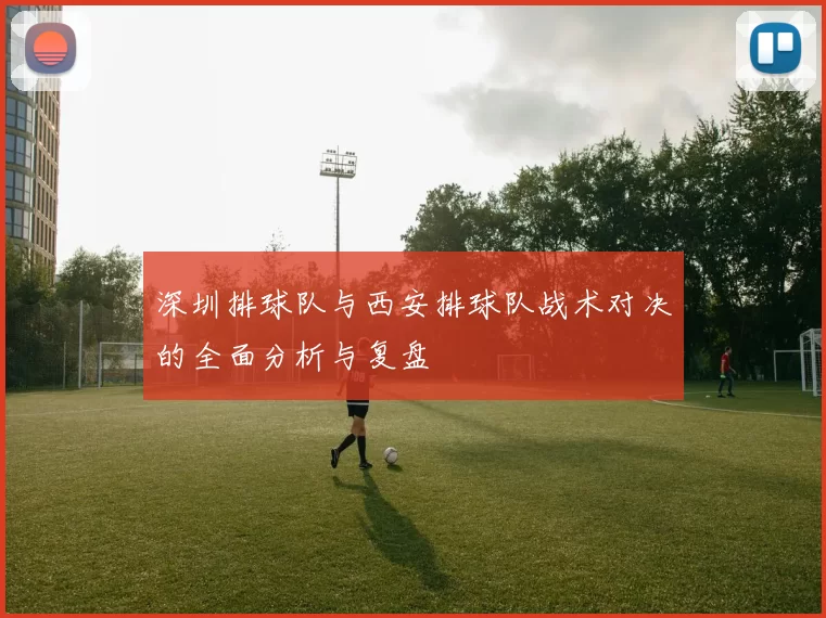 深圳排球队与西安排球队战术对决的全面分析与复盘