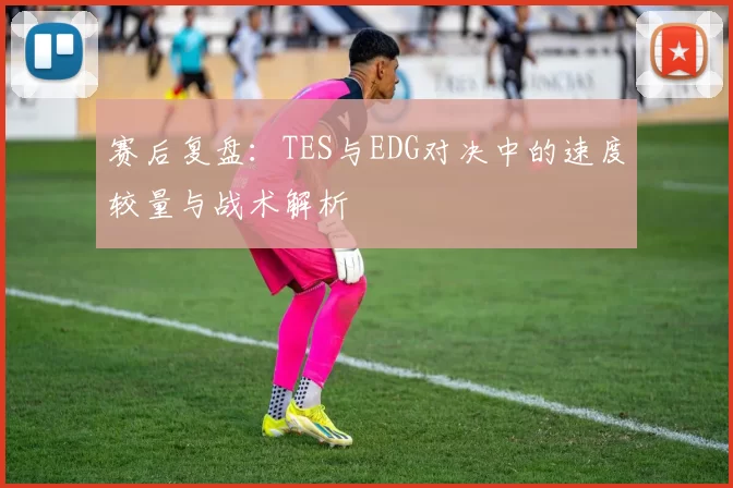 赛后复盘：TES与EDG对决中的速度较量与战术解析