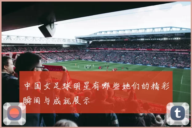 中国女足球明星有哪些她们的精彩瞬间与成就展示