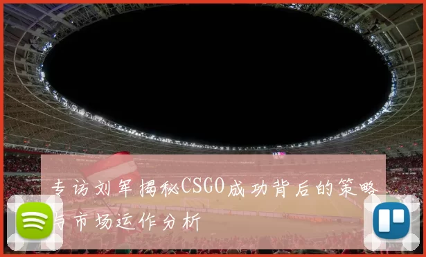 专访刘军揭秘CSGO成功背后的策略与市场运作分析
