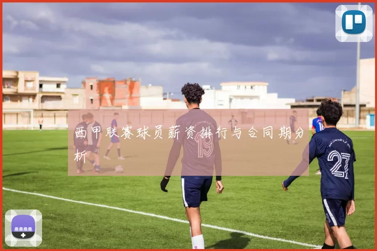 西甲联赛球员薪资排行与合同期分析