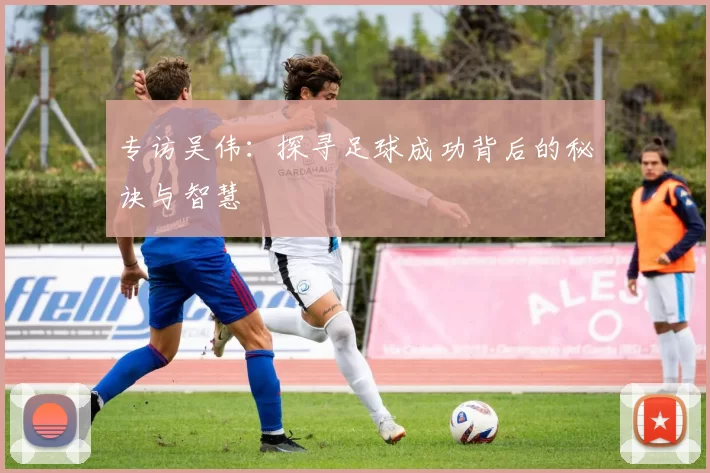 专访吴伟：探寻足球成功背后的秘诀与智慧