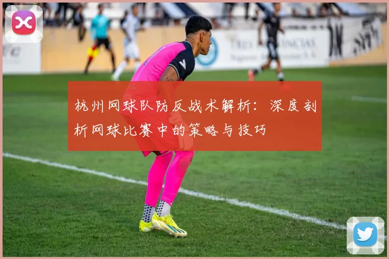 杭州网球队防反战术解析：深度剖析网球比赛中的策略与技巧
