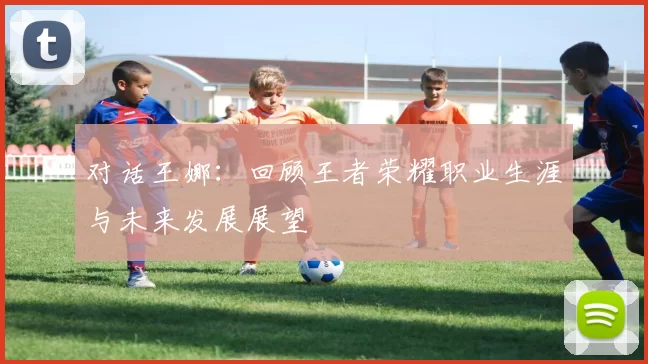 对话王娜：回顾王者荣耀职业生涯与未来发展展望