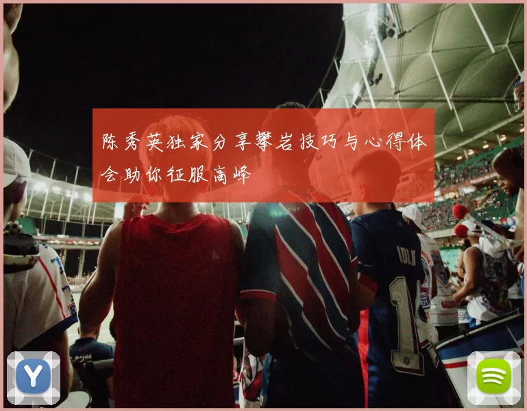 陈秀英独家分享攀岩技巧与心得体会助你征服高峰