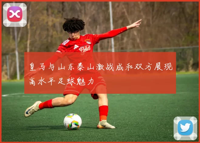 皇马与山东泰山激战成和双方展现高水平足球魅力