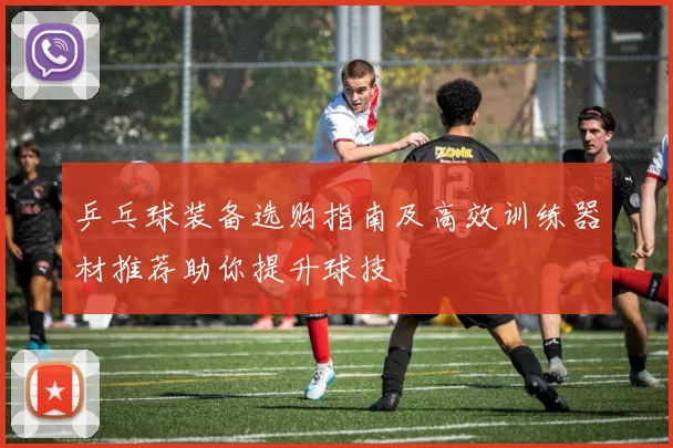 乒乓球装备选购指南及高效训练器材推荐助你提升球技