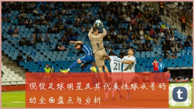 现役足球明星及其代表性球衣号码的全面盘点与分析