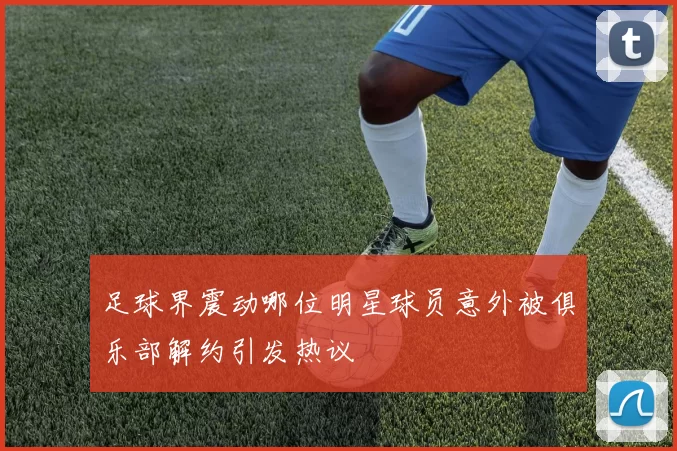 足球界震动哪位明星球员意外被俱乐部解约引发热议