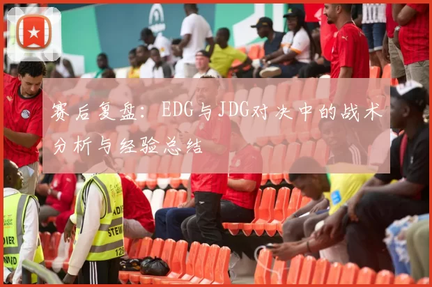 赛后复盘：EDG与JDG对决中的战术分析与经验总结