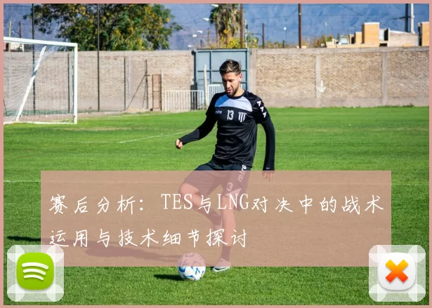 赛后分析：TES与LNG对决中的战术运用与技术细节探讨