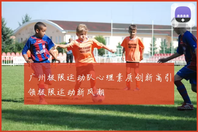 广州极限运动队心理素质创新高引领极限运动新风潮