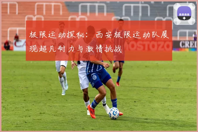 极限运动探秘：西安极限运动队展现超凡耐力与激情挑战