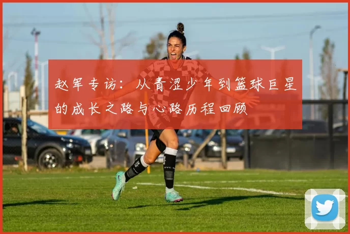 赵军专访：从青涩少年到篮球巨星的成长之路与心路历程回顾