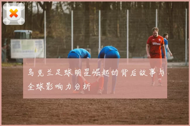 乌克兰足球明星崛起的背后故事与全球影响力分析
