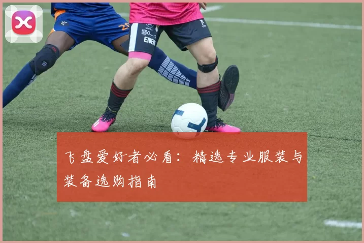 飞盘爱好者必看：精选专业服装与装备选购指南