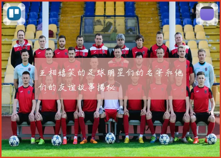 互相嬉笑的足球明星们的名字和他们的友谊故事揭秘