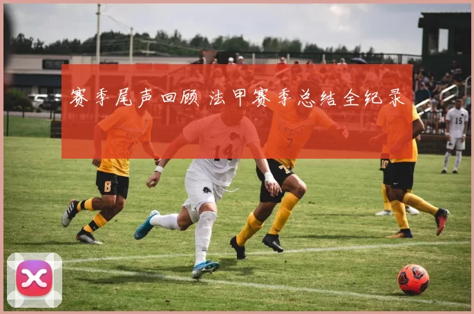 赛季尾声回顾 法甲赛季总结全纪录