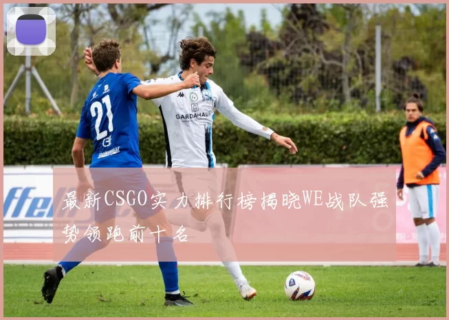 最新CSGO实力排行榜揭晓WE战队强势领跑前十名