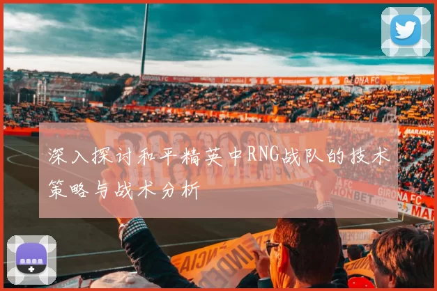 深入探讨和平精英中RNG战队的技术策略与战术分析