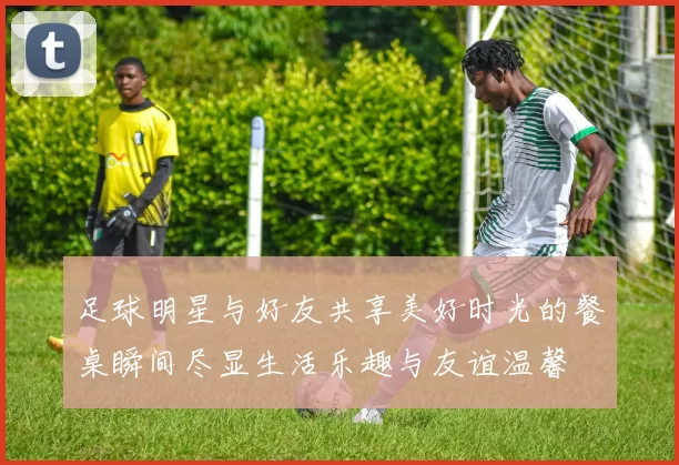 足球明星与好友共享美好时光的餐桌瞬间尽显生活乐趣与友谊温馨