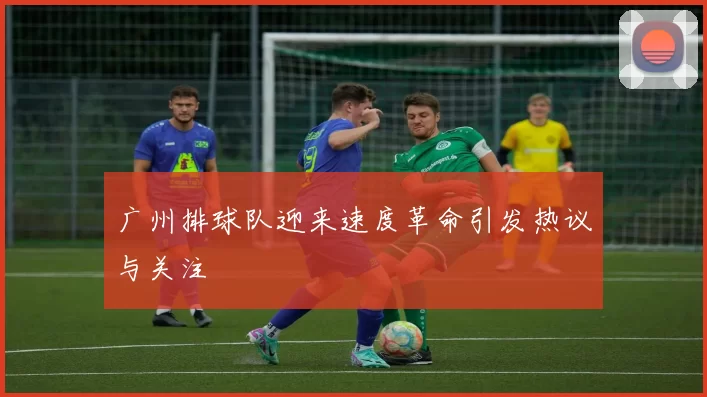 广州排球队迎来速度革命引发热议与关注