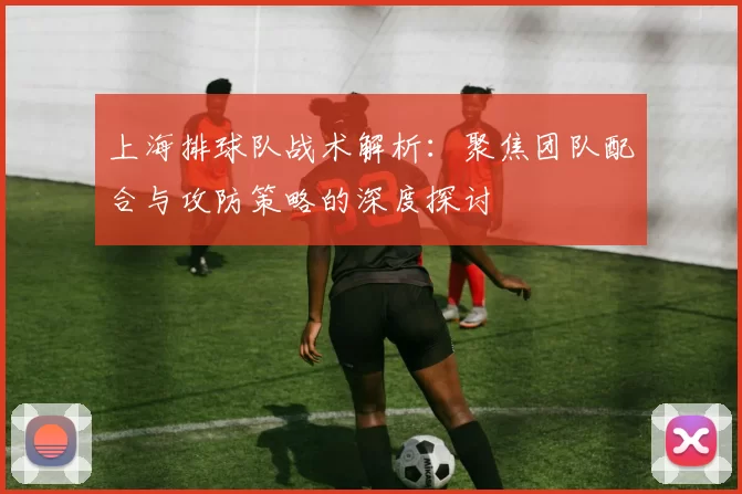 上海排球队战术解析：聚焦团队配合与攻防策略的深度探讨