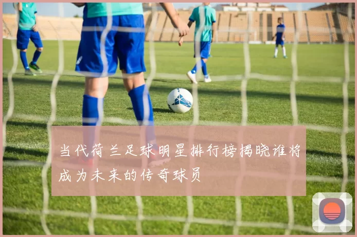 当代荷兰足球明星排行榜揭晓谁将成为未来的传奇球员