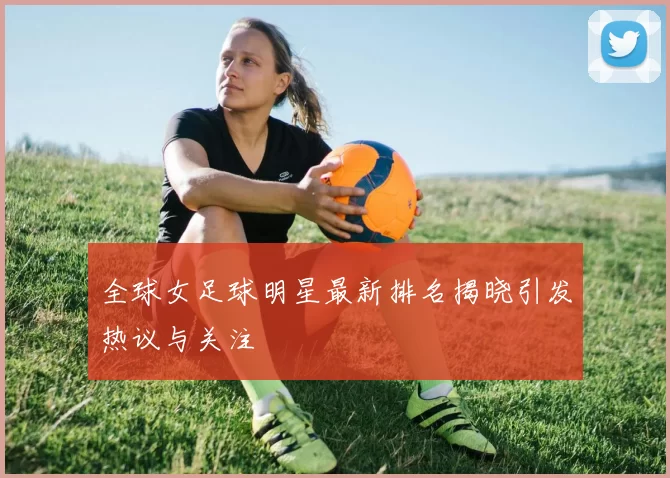 全球女足球明星最新排名揭晓引发热议与关注