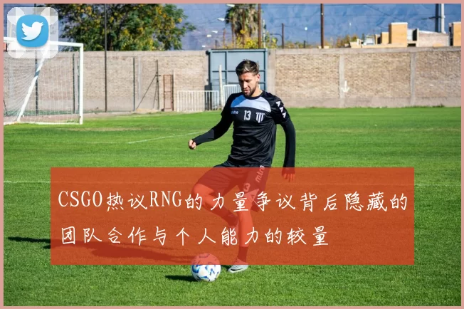 CSGO热议RNG的力量争议背后隐藏的团队合作与个人能力的较量