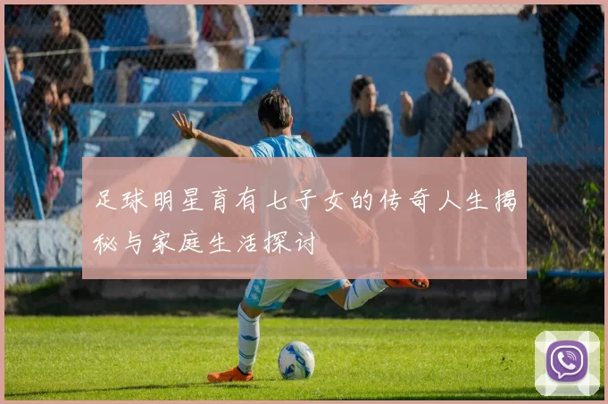 足球明星育有七子女的传奇人生揭秘与家庭生活探讨