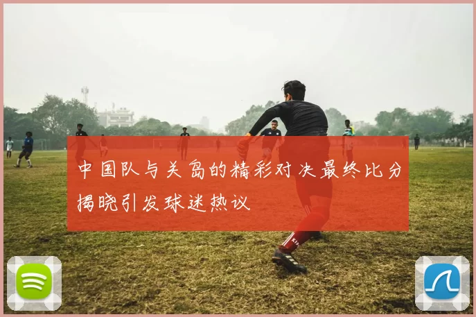 中国队与关岛的精彩对决最终比分揭晓引发球迷热议