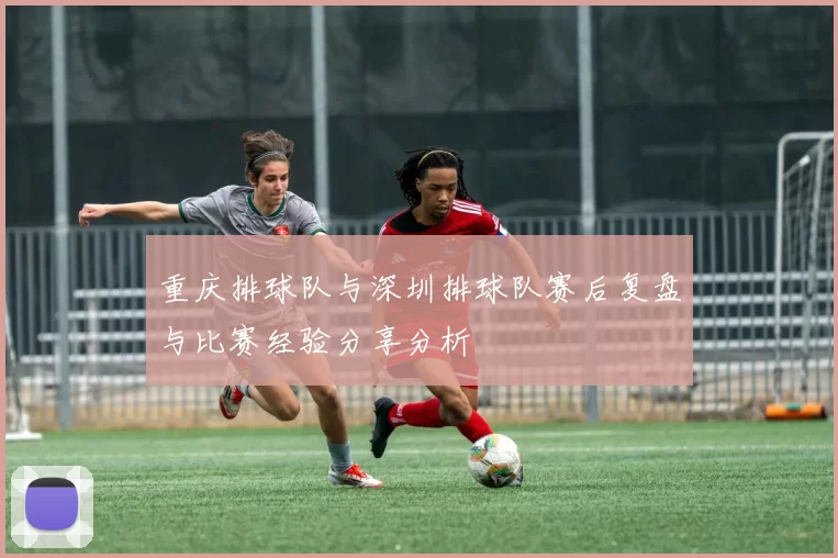 重庆排球队与深圳排球队赛后复盘与比赛经验分享分析
