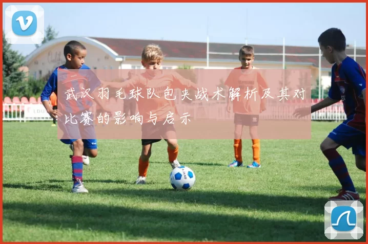 武汉羽毛球队包夹战术解析及其对比赛的影响与启示