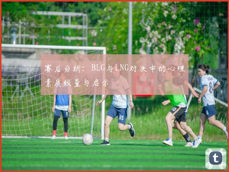 赛后分析：BLG与LNG对决中的心理素质较量与启示